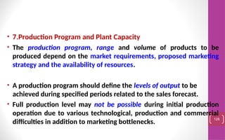 • 7.Production Program and Plant Capacity
• The production program, range and volume of products to be
produced depend on the market requirements, proposed marketing
strategy and the availability of resources.
• A production program should define the levels of output to be
achieved during specified periods related to the sales forecast.
• Full production level may not be possible during initial production
operation due to various technological, production and commercial
difficulties in addition to marketing bottlenecks.
128
 