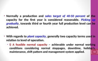 • Normally a production and sales target of 40-50 percent of the
capacity for the first year is considered reasonable. Picking up
gradually, towards third or fourth year full production level can be
achieved.
• With regards to plant capacity, generally two capacity terms used in
relation to level of operation.
• i) A feasible normal capacity – achievable under normal working
conditions considering normal stoppages, downtime, holiday’s,
maintenance, shift pattern and management system applied. 129
 