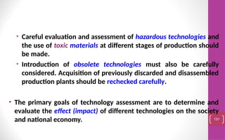 • Careful evaluation and assessment of hazardous technologies and
the use of toxic materials at different stages of production should
be made.
• Introduction of obsolete technologies must also be carefully
considered. Acquisition of previously discarded and disassembled
production plants should be rechecked carefully.
• The primary goals of technology assessment are to determine and
evaluate the effect (impact) of different technologies on the society
and national economy. 131
 