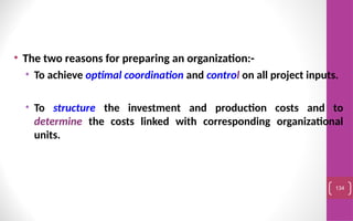 • The two reasons for preparing an organization:-
• To achieve optimal coordination and control on all project inputs.
• To structure the investment and production costs and to
determine the costs linked with corresponding organizational
units.
134
 