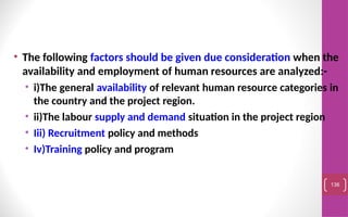 • The following factors should be given due consideration when the
availability and employment of human resources are analyzed:-
• i)The general availability of relevant human resource categories in
the country and the project region.
• ii)The labour supply and demand situation in the project region
• Iii) Recruitment policy and methods
• Iv)Training policy and program
136
 