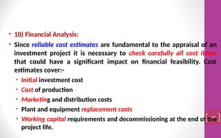 • 10) Financial Analysis:
• Since reliable cost estimates are fundamental to the appraisal of an
investment project it is necessary to check carefully all cost items
that could have a significant impact on financial feasibility. Cost
estimates cover:-
• Initial investment cost
• Cost of production
• Marketing and distribution costs
• Plant and equipment replacement costs
• Working capital requirements and decommissioning at the end of the
project life.
137
 