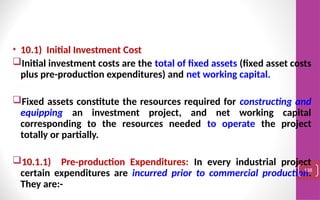 • 10.1) Initial Investment Cost
Initial investment costs are the total of fixed assets (fixed asset costs
plus pre-production expenditures) and net working capital.
Fixed assets constitute the resources required for constructing and
equipping an investment project, and net working capital
corresponding to the resources needed to operate the project
totally or partially.
10.1.1) Pre-production Expenditures: In every industrial project
certain expenditures are incurred prior to commercial production.
They are:-
138
 