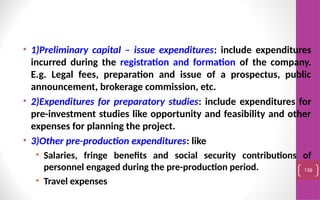 • 1)Preliminary capital – issue expenditures: include expenditures
incurred during the registration and formation of the company.
E.g. Legal fees, preparation and issue of a prospectus, public
announcement, brokerage commission, etc.
• 2)Expenditures for preparatory studies: include expenditures for
pre-investment studies like opportunity and feasibility and other
expenses for planning the project.
• 3)Other pre-production expenditures: like
• Salaries, fringe benefits and social security contributions of
personnel engaged during the pre-production period.
• Travel expenses
139
 