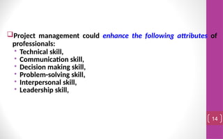 Project management could enhance the following attributes of
professionals:
• Technical skill,
• Communication skill,
• Decision making skill,
• Problem-solving skill,
• Interpersonal skill,
• Leadership skill,
14
 