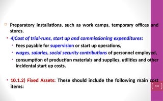  Preparatory installations, such as work camps, temporary offices and
stores.
• 4)Cost of trial-runs, start up and commissioning expenditures:
• Fees payable for supervision or start up operations,
• wages, salaries, social security contributions of personnel employed,
• consumption of production materials and supplies, utilities and other
incidental start up costs.
• 10.1.2) Fixed Assets: These should include the following main cost
items: 140
 