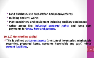  Land purchase, site preparation and improvements,
 Building and civil works
 Plant machinery and equipment including auxiliary equipment
 Other assets like industrial property rights and lump sum
payments for know-how and patents.
10.1.3) Net working capital
This is defined as current assets (the sum of inventories, marketable
securities, prepared items, Accounts Receivable and cash) minus
current liabilities.
141
 