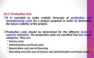 10.2 ) Production Cost
It is essential to make realistic forecasts of production and
manufacturing costs for a project proposal in order to determine
the future viability of the project.
Production costs should be determined for the different levels of
capacity utilization. The production costs are classified into four major
categories. They are:
 Factory costs
 Administrative overhead costs
 Depreciation and cost of financing
 Operating cost (the sum of factory and administrative overhead costs).
142
 