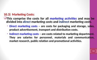 10.3) Marketing Costs:
This comprise the costs for all marketing activities and may be
divided into direct marketing costs and indirect marketing costs.
• Direct marketing costs – are costs for packaging and storage, sales,
product advertisement, transport and distribution costs.
• Indirect marketing costs – are costs related to marketing department.
They are salaries for personnel, materials and communication,
market research, public relation and promotional activities.
143
 