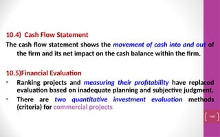 10.4) Cash Flow Statement
The cash flow statement shows the movement of cash into and out of
the firm and its net impact on the cash balance within the firm.
10.5)Financial Evaluation
• Ranking projects and measuring their profitability have replaced
evaluation based on inadequate planning and subjective judgment.
• There are two quantitative investment evaluation methods
(criteria) for commercial projects
144
 