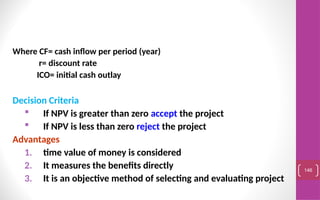Where CF= cash inflow per period (year)
r= discount rate
ICO= initial cash outlay
Decision Criteria
 If NPV is greater than zero accept the project
 If NPV is less than zero reject the project
Advantages
1. time value of money is considered
2. It measures the benefits directly
3. It is an objective method of selecting and evaluating project
146
 