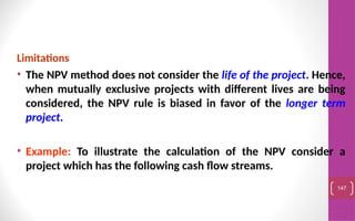 Limitations
• The NPV method does not consider the life of the project. Hence,
when mutually exclusive projects with different lives are being
considered, the NPV rule is biased in favor of the longer term
project.
• Example: To illustrate the calculation of the NPV consider a
project which has the following cash flow streams.
147
 