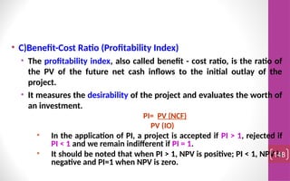 • C)Benefit-Cost Ratio (Profitability Index)
• The profitability index, also called benefit - cost ratio, is the ratio of
the PV of the future net cash inflows to the initial outlay of the
project.
• It measures the desirability of the project and evaluates the worth of
an investment.
PI= PV (NCF)
PV (IO)
• In the application of PI, a project is accepted if PI > 1, rejected if
PI < 1 and we remain indifferent if PI = 1.
• It should be noted that when PI > 1, NPV is positive; PI < 1, NPV is
negative and PI=1 when NPV is zero.
148
 