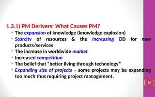 1.3.1) PM Derivers: What Causes PM?
• The expansion of knowledge (knowledge explosion)
• Scarcity of resources & the increasing DD for new
products/services
• The increase in worldwide market
• Increased competition
• The belief that “better living through technology”
• Expanding size of projects – some projects may be expanding
too much thus requiring project management.
15
 