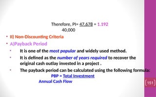 Therefore, PI= 47,678 = 1.192
40,000
• II) Non-Discounting Criteria
• A)Payback Period
• It is one of the most popular and widely used method.
• It is defined as the number of years required to recover the
original cash outlay invested in a project .
• The payback period can be calculated using the following formula:
PBP = Total Investment
Annual Cash Flow 151
 
