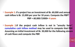 • Example 1: If a project has an investment of Br. 60,000 and annual
cash inflow is Br. 15,000 per year for 10 years. Compute the PBP?
PBP = 60,000/15000= 4 years
• Example 2:If the project cash inflow is not in “annuity form”,
cumulative cash inflow method may be used to compute that PBP.
Assuming an initial investment of Br. 30,000 for the following stream
of cash flows and compute the PBP.
152
 