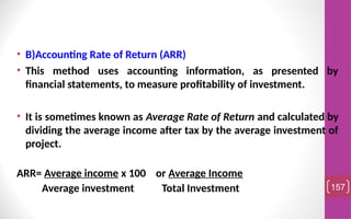 • B)Accounting Rate of Return (ARR)
• This method uses accounting information, as presented by
financial statements, to measure profitability of investment.
• It is sometimes known as Average Rate of Return and calculated by
dividing the average income after tax by the average investment of
project.
ARR= Average income x 100 or Average Income
Average investment Total Investment 157
 