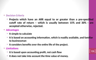 • Decision Criteria
• Projects which have an ARR equal to or greater than a pre-specified
cutoff rate of return – which is usually between 15% and 30% - are
accepted otherwise, rejected.
• Advantages
• It simple to calculate
• It is based on accounting information, which is readily available, and familiar
to businessman
• It considers benefits over the entire life of the project.
• Limitations
• It is based upon accounting profit, not cash flow
• It does not take into account the time value of money.
158
 