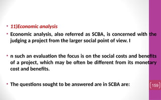 • 11)Economic analysis
• Economic analysis, also referred as SCBA, is concerned with the
judging a project from the larger social point of view. I
• n such an evaluation the focus is on the social costs and benefits
of a project, which may be often be different from its monetary
cost and benefits.
• The questions sought to be answered are in SCBA are: 159
 