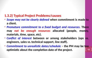 1.3.2) Typical Project Problems/causes
• Scope may not be clearly defined when commitment is made to
a client.
• Premature commitment to a fixed budget and resources. There
may not be enough resources allocated (people, money,
materials, time, space, etc).
• Conflict of interest between or among stakeholders (ops vs.
engineers, sales vs.technical support, line staff).
• Commitment to unrealistic dates/schedule – the PM may be too
optimistic about the completion date of the project. 16
 