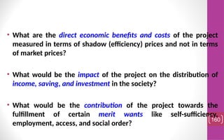 • What are the direct economic benefits and costs of the project
measured in terms of shadow (efficiency) prices and not in terms
of market prices?
• What would be the impact of the project on the distribution of
income, saving, and investment in the society?
• What would be the contribution of the project towards the
fulfillment of certain merit wants like self-sufficiency,
employment, access, and social order?
160
 