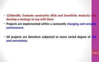 • 12)Identify, Evaluate constraints (Risk and Sensitivity Analysis) and
develop a strategy to cop with them
• Projects are implemented within a constantly changing and complex
environment.
• All projects are therefore subjected to some varied degree of risk
and uncertainty.
161
 