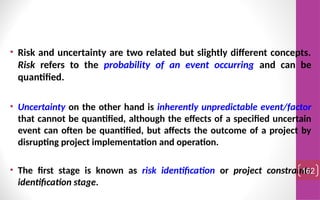 • Risk and uncertainty are two related but slightly different concepts.
Risk refers to the probability of an event occurring and can be
quantified.
• Uncertainty on the other hand is inherently unpredictable event/factor
that cannot be quantified, although the effects of a specified uncertain
event can often be quantified, but affects the outcome of a project by
disrupting project implementation and operation.
• The first stage is known as risk identification or project constraints
identification stage.
162
 