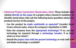• A)Internal Project Constraints (Stand-alone risks):-These include risks
related directly to the scope of a project when viewed in isolation. To
identify stand-alone risks ask the following basic questions about the
product/service of the project.
• Can the product be made realistically as expected? Consider Royal
Crown mineral water, where the company’s liquidation in 2000.
• Does the company have the appropriate technology? If no, can the
technology be acquired through a technology transfer, if so from
where or from whom?
• Should the project start with the present technology or wait until new
and better technology is available?
163
 