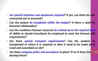 • Are special machines and equipment required? If yes, can these be sub-
contracted out or procured?
• Can the project be completed within the budget? Is there a need for
financial collaboration?
• Can the workforce (human resource) be trained up to the required level
of ability or should consultants be employed to meet the forecast skill
requirements?
• Are there special transport requirements? Can the product be
transported to where it is required or does it need to be made piece
small and assembled on site?
• Are there company policy and procedures in place? If no is there time to
develop them?
164
 