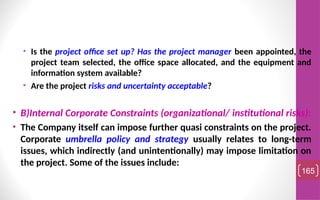 • Is the project office set up? Has the project manager been appointed, the
project team selected, the office space allocated, and the equipment and
information system available?
• Are the project risks and uncertainty acceptable?
• B)Internal Corporate Constraints (organizational/ institutional risks):
• The Company itself can impose further quasi constraints on the project.
Corporate umbrella policy and strategy usually relates to long-term
issues, which indirectly (and unintentionally) may impose limitation on
the project. Some of the issues include:
165
 