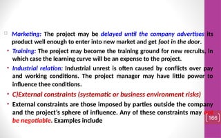 Marketing: The project may be delayed until the company advertises its
product well enough to enter into new market and get foot in the door.
• Training: The project may become the training ground for new recruits, in
which case the learning curve will be an expense to the project.
• Industrial relation: Industrial unrest is often caused by conflicts over pay
and working conditions. The project manager may have little power to
influence thee conditions.
• C)External constraints (systematic or business environment risks)
• External constraints are those imposed by parties outside the company
and the project’s sphere of influence. Any of these constraints may not
be negotiable. Examples include 166
 