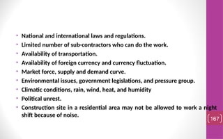 • National and international laws and regulations.
• Limited number of sub-contractors who can do the work.
• Availability of transportation.
• Availability of foreign currency and currency fluctuation.
• Market force, supply and demand curve.
• Environmental issues, government legislations, and pressure group.
• Climatic conditions, rain, wind, heat, and humidity
• Political unrest.
• Construction site in a residential area may not be allowed to work a night
shift because of noise.
167
 