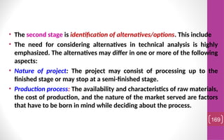 • The second stage is identification of alternatives/options. This include
• The need for considering alternatives in technical analysis is highly
emphasized. The alternatives may differ in one or more of the following
aspects:
• Nature of project: The project may consist of processing up to the
finished stage or may stop at a semi-finished stage.
• Production process: The availability and characteristics of raw materials,
the cost of production, and the nature of the market served are factors
that have to be born in mind while deciding about the process.
169
 