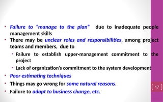 • Failure to “manage to the plan” due to inadequate people
management skills
• There may be unclear roles and responsibilities, among project
teams and members, due to
• Failure to establish upper-management commitment to the
project
• Lack of organization’s commitment to the system development
• Poor estimating techniques
• Things may go wrong for some natural reasons.
• Failure to adapt to business change, etc.
17
 