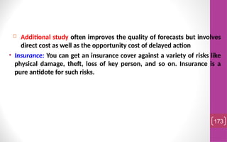  Additional study often improves the quality of forecasts but involves
direct cost as well as the opportunity cost of delayed action
• Insurance: You can get an insurance cover against a variety of risks like
physical damage, theft, loss of key person, and so on. Insurance is a
pure antidote for such risks.
173
 