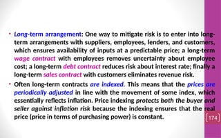 • Long-term arrangement: One way to mitigate risk is to enter into long-
term arrangements with suppliers, employees, lenders, and customers,
which ensures availability of inputs at a predictable price; a long-term
wage contract with employees removes uncertainty about employee
cost; a long-term debt contract reduces risk about interest rate; finally a
long-term sales contract with customers eliminates revenue risk.
• Often long-term contracts are indexed. This means that the prices are
periodically adjusted in line with the movement of some index, which
essentially reflects inflation. Price indexing protects both the buyer and
seller against inflation risk because the indexing ensures that the real
price (price in terms of purchasing power) is constant. 174
 