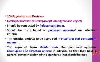 • 13) Appraisal and Decision
• Decision/selection criteria (accept, modify/revise, reject)
• Should be conducted by independent team.
• Should be made based on published appraisal and selection
criteria.
• This enables projects to be appraised in a uniform and transparent
manner.
• The appraisal team should study the published appraisal
techniques and selection criteria in advance so that they have a
general comprehension of the standards that should be met.
176
 