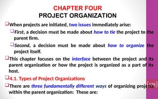 When projects are initiated, two issues immediately arise:
First, a decision must be made about how to tie the project to the
parent firm.
Second, a decision must be made about how to organize the
project itself.
This chapter focuses on the interface between the project and its
parent organization or how the project is organized as a part of its
host.
4.1. Types of Project Organizations
There are three fundamentally different ways of organizing projects
within the parent organization: These are:
179
CHAPTER FOUR
PROJECT ORGANIZATION
 