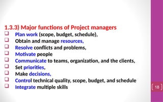 1.3.3) Major functions of Project managers
 Plan work (scope, budget, schedule),
 Obtain and manage resources,
 Resolve conflicts and problems,
 Motivate people
 Communicate to teams, organization, and the clients,
 Set priorities,
 Make decisions,
 Control technical quality, scope, budget, and schedule
 Integrate multiple skills 18
 