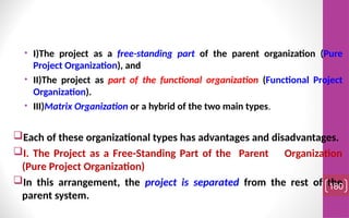 • I)The project as a free-standing part of the parent organization (Pure
Project Organization), and
• II)The project as part of the functional organization (Functional Project
Organization).
• III)Matrix Organization or a hybrid of the two main types.
Each of these organizational types has advantages and disadvantages.
I. The Project as a Free-Standing Part of the Parent Organization
(Pure Project Organization)
In this arrangement, the project is separated from the rest of the
parent system.
180
 
