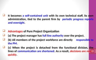  It becomes a self-contained unit with its own technical staff, its own
administration, tied to the parent firm by periodic progress reports
and oversight.
 Advantages of Pure Project Organization
 (a) The project manager has full line authority over the project.
 (b) All members of the project workforce are directly responsible to
the PM.
 (c) When the project is detached from the functional division, the
lines of communication are shortened. As a result, decisions are made
quickly.
181
 
