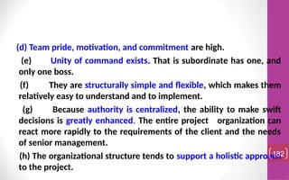 (d) Team pride, motivation, and commitment are high.
(e) Unity of command exists. That is subordinate has one, and
only one boss.
(f) They are structurally simple and flexible, which makes them
relatively easy to understand and to implement.
(g) Because authority is centralized, the ability to make swift
decisions is greatly enhanced. The entire project organization can
react more rapidly to the requirements of the client and the needs
of senior management.
(h) The organizational structure tends to support a holistic approach
to the project.
182
 