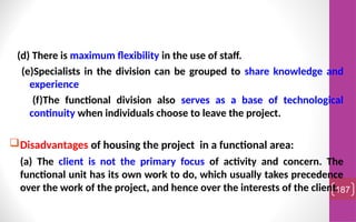 (d) There is maximum flexibility in the use of staff.
(e)Specialists in the division can be grouped to share knowledge and
experience
(f)The functional division also serves as a base of technological
continuity when individuals choose to leave the project.
Disadvantages of housing the project in a functional area:
(a) The client is not the primary focus of activity and concern. The
functional unit has its own work to do, which usually takes precedence
over the work of the project, and hence over the interests of the client.
187
 