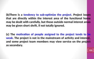 (b)There is a tendency to sub-optimize the project. Project issues
that are directly within the interest area of the functional home
may be dealt with carefully, but those outside normal interest areas
may be given short shrift, if not totally ignored.
(c) The motivation of people assigned to the project tends to be
weak. The project is not in the mainstream of activity and interest,
and some project team members may view service on the project
as secondary.
188
 