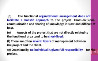 (d) The functional organizational arrangement does not
facilitate a holistic approach to the project. Cross-divisional
communication and sharing of knowledge is slow and difficult at
best.
(e) Aspects of the project that are not directly related to
the functional area tend to be short-lived.
(f) There are often several layers of management between
the project and the client.
(g) Occasionally, no individual is given full responsibility for the
project.
189
 