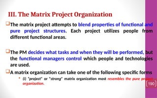The matrix project attempts to blend properties of functional and
pure project structures. Each project utilizes people from
different functional areas.
The PM decides what tasks and when they will be performed, but
the functional managers control which people and technologies
are used.
A matrix organization can take one of the following specific forms
 (i) “project” or “strong” matrix organization most resembles the pure project
organization. 190
III. The Matrix Project Organization
 