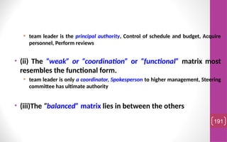 • team leader is the principal authority, Control of schedule and budget, Acquire
personnel, Perform reviews
• (ii) The “weak” or “coordination” or “functional” matrix most
resembles the functional form.
• team leader is only a coordinator, Spokesperson to higher management, Steering
committee has ultimate authority
• (iii)The “balanced” matrix lies in between the others
191
 