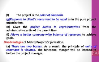 (f) The project is the point of emphasis
(g)Response to client’s needs tend to be rapid as in the pure project
organization.
(h) Gives the project access to representatives from the
administrative units of the parent firm.
(i) Allows a better company-wide balance of resources to achieve
goals.
Disadvantages of Matrix Project Organization.
(a) There are two bosses. As a result, the principle of unity of
command is violated. The functional manger will be listened to
before the project manager. 194
 