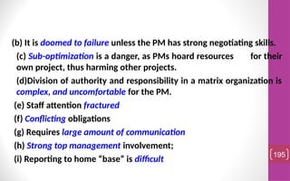 (b) It is doomed to failure unless the PM has strong negotiating skills.
(c) Sub-optimization is a danger, as PMs hoard resources for their
own project, thus harming other projects.
(d)Division of authority and responsibility in a matrix organization is
complex, and uncomfortable for the PM.
(e) Staff attention fractured
(f) Conflicting obligations
(g) Requires large amount of communication
(h) Strong top management involvement;
(i) Reporting to home “base” is difficult
195
 