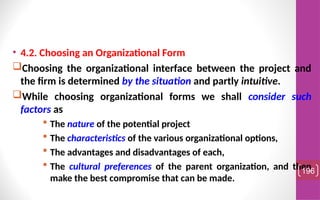 • 4.2. Choosing an Organizational Form
Choosing the organizational interface between the project and
the firm is determined by the situation and partly intuitive.
While choosing organizational forms we shall consider such
factors as
 The nature of the potential project
 The characteristics of the various organizational options,
 The advantages and disadvantages of each,
 The cultural preferences of the parent organization, and then
make the best compromise that can be made.
196
 